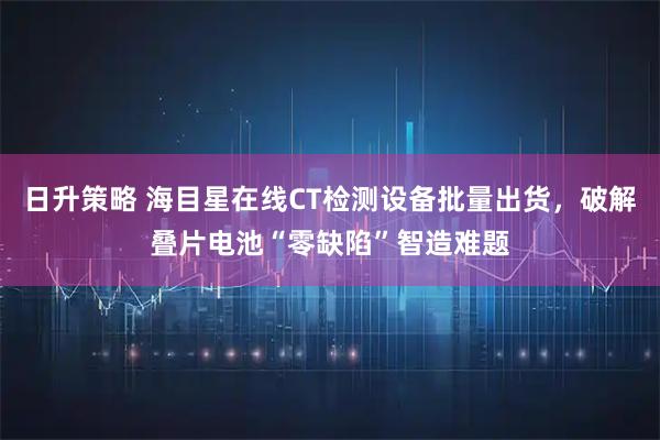 日升策略 海目星在线CT检测设备批量出货，破解叠片电池“零缺陷”智造难题