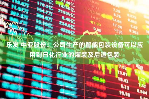 乐发 中亚股份：公司生产的智能包装设备可以应用到日化行业的灌装及后道包装