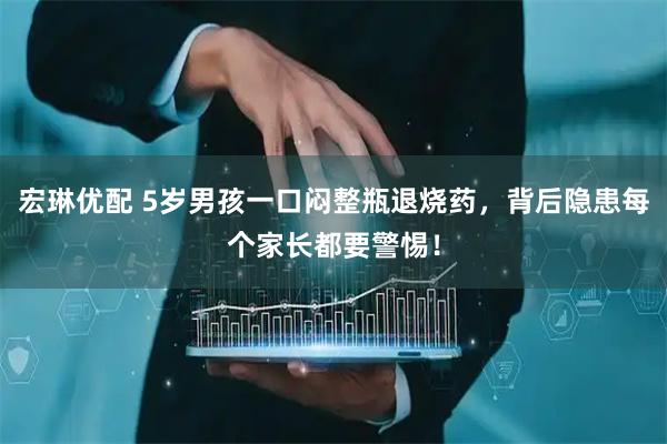 宏琳优配 5岁男孩一口闷整瓶退烧药，背后隐患每个家长都要警惕！