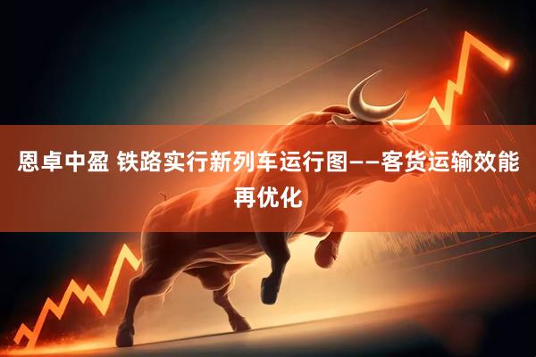 恩卓中盈 铁路实行新列车运行图——客货运输效能再优化