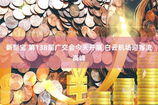 新影宝 第138届广交会今天开展 白云机场迎客流高峰
