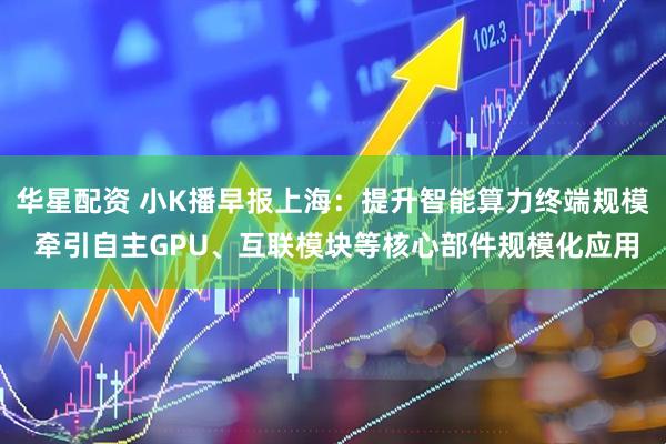 华星配资 小K播早报上海：提升智能算力终端规模 牵引自主GPU、互联模块等核心部件规模化应用
