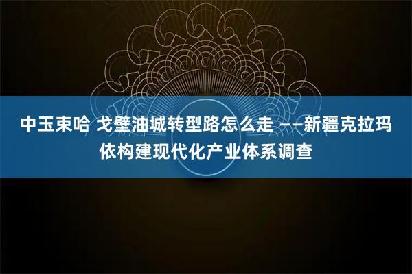 中玉束哈 戈壁油城转型路怎么走 ——新疆克拉玛依构建现代化产业体系调查
