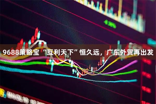 9688策略宝 “互利天下”恒久远，广东外贸再出发
