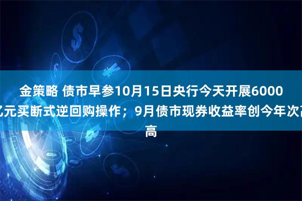 金策略 债市早参10月15日央行今天开展6000亿元买断式逆回购操作；9月债市现券收益率创今年次高