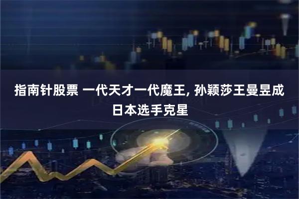指南针股票 一代天才一代魔王, 孙颖莎王曼昱成日本选手克星