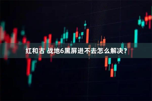 红和古 战地6黑屏进不去怎么解决？