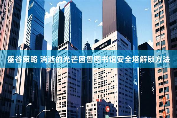 盛谷策略 消逝的光芒困兽图书馆安全塔解锁方法