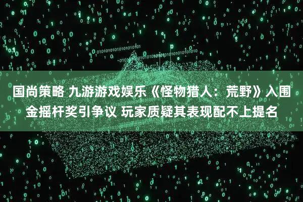 国尚策略 九游游戏娱乐《怪物猎人：荒野》入围金摇杆奖引争议 玩家质疑其表现配不上提名