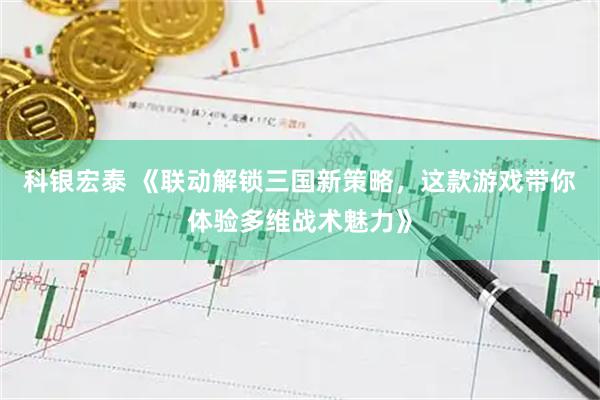 科银宏泰 《联动解锁三国新策略，这款游戏带你体验多维战术魅力》