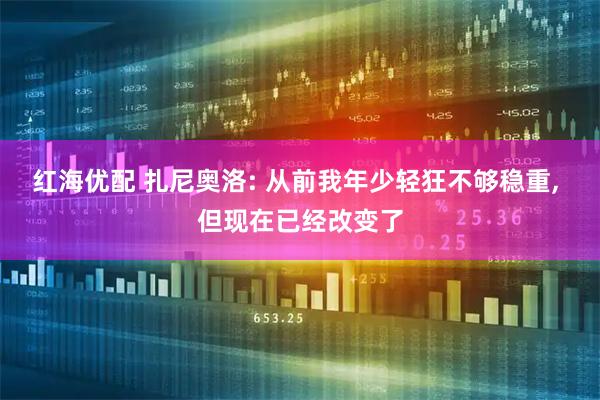 红海优配 扎尼奥洛: 从前我年少轻狂不够稳重, 但现在已经改变了