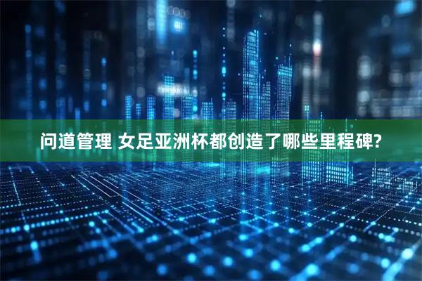 问道管理 女足亚洲杯都创造了哪些里程碑?