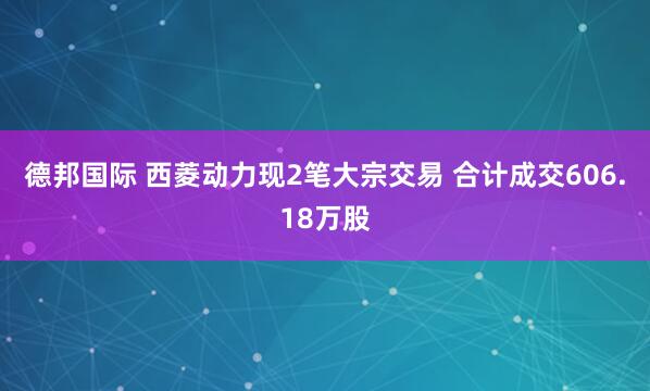 德邦国际 西菱动力现2笔大宗交易 合计成交606.18万股
