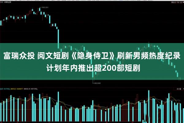 富瑞众投 阅文短剧《隐身侍卫》刷新男频热度纪录 计划年内推出超200部短剧