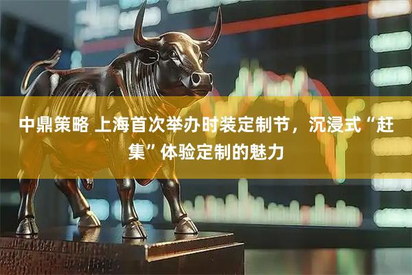 中鼎策略 上海首次举办时装定制节，沉浸式“赶集”体验定制的魅力