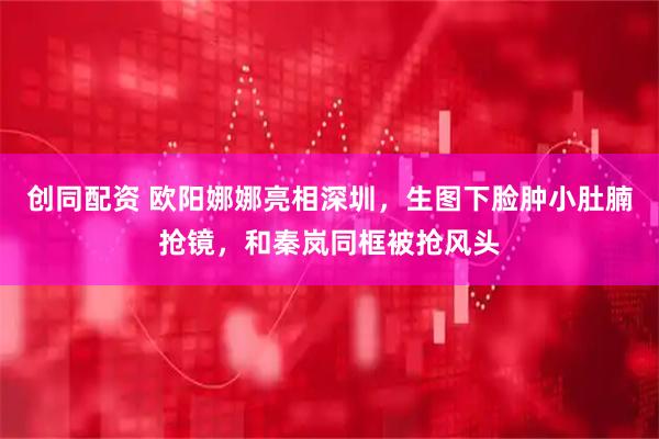 创同配资 欧阳娜娜亮相深圳，生图下脸肿小肚腩抢镜，和秦岚同框被抢风头