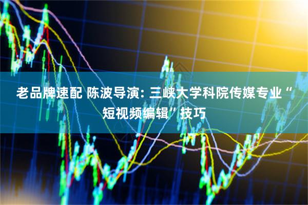 老品牌速配 陈波导演: 三峡大学科院传媒专业“短视频编辑”技巧