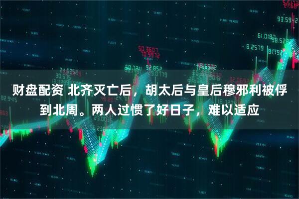 财盘配资 北齐灭亡后，胡太后与皇后穆邪利被俘到北周。两人过惯了好日子，难以适应