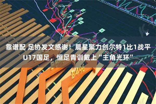 靠谱配 足协发文感谢！晨星聚力创尔特1比1战平U17国足，恒足青训戴上“主角光环”
