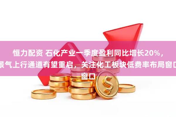 恒力配资 石化产业一季度盈利同比增长20%，景气上行通道有望重启，关注化工板块低费率布局窗口
