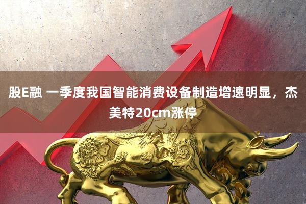 股E融 一季度我国智能消费设备制造增速明显，杰美特20cm涨停