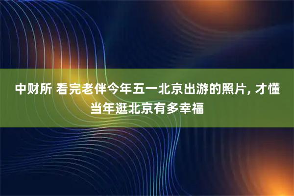 中财所 看完老伴今年五一北京出游的照片, 才懂当年逛北京有多幸福