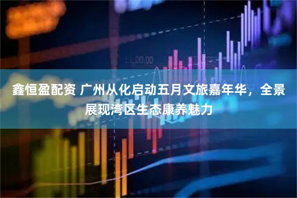 鑫恒盈配资 广州从化启动五月文旅嘉年华，全景展现湾区生态康养魅力