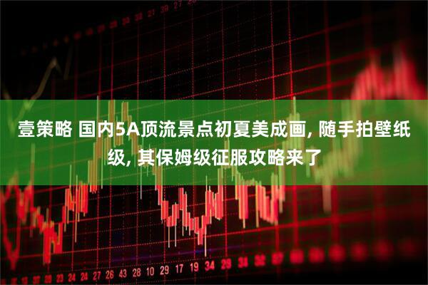 壹策略 国内5A顶流景点初夏美成画, 随手拍壁纸级, 其保姆级征服攻略来了