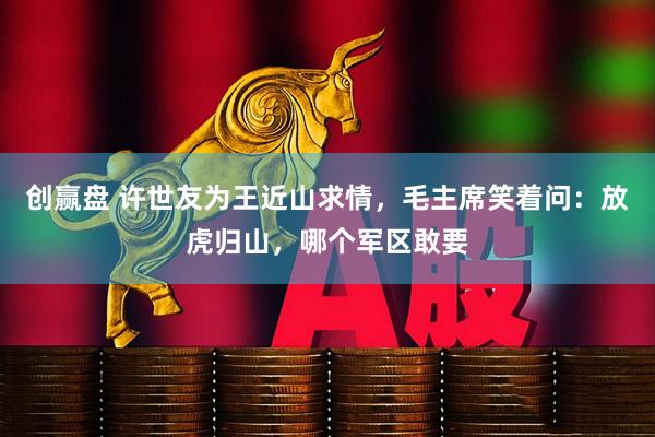 创赢盘 许世友为王近山求情，毛主席笑着问：放虎归山，哪个军区敢要