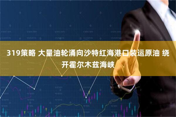 319策略 大量油轮涌向沙特红海港口装运原油 绕开霍尔木兹海峡